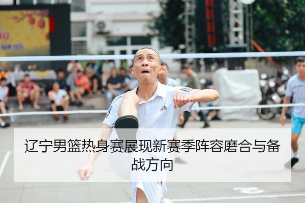 辽宁男篮热身赛展现新赛季阵容磨合与备战方向
