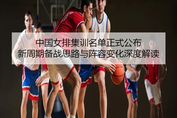 中国女排集训名单正式公布 新周期备战思路与阵容变化深度解读