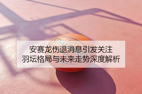 安赛龙伤退消息引发关注 羽坛格局与未来走势深度解析