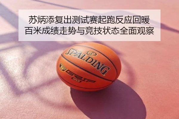 苏炳添复出测试赛起跑反应回暖 百米成绩走势与竞技状态全面观察