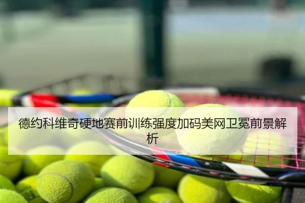 德约科维奇硬地赛前训练强度加码美网卫冕前景解析