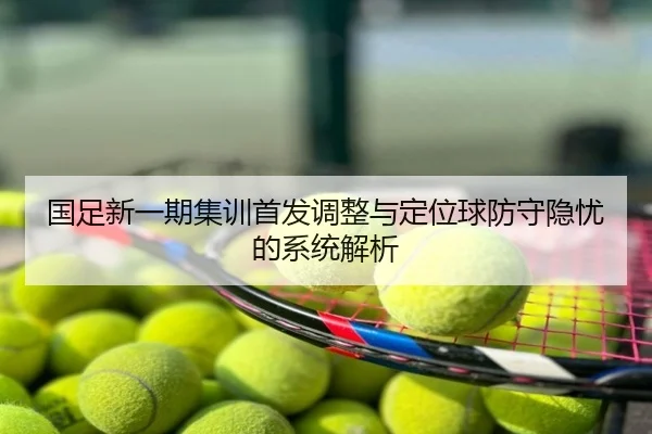 国足新一期集训首发调整与定位球防守隐忧的系统解析