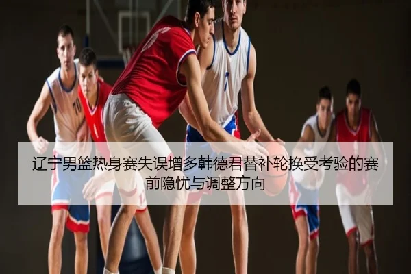 辽宁男篮热身赛失误增多韩德君替补轮换受考验的赛前隐忧与调整方向