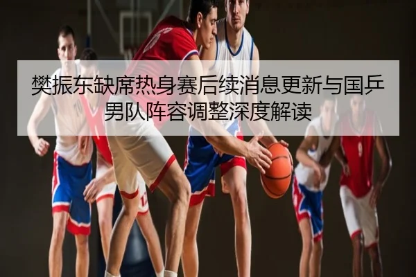 樊振东缺席热身赛后续消息更新与国乒男队阵容调整深度解读