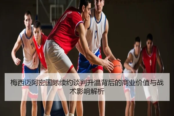 梅西迈阿密国际续约谈判升温背后的商业价值与战术影响解析