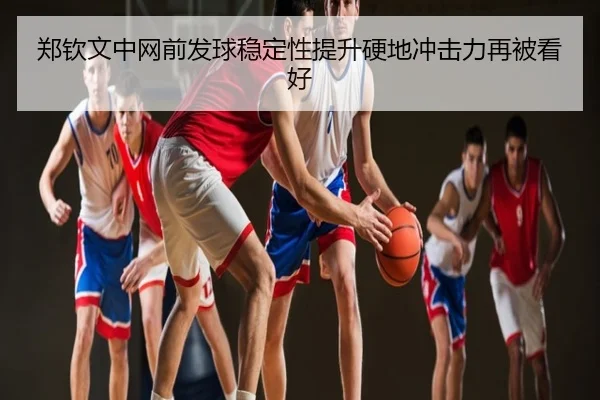 郑钦文中网前发球稳定性提升硬地冲击力再被看好