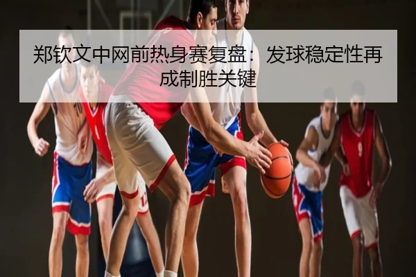 郑钦文中网前热身赛复盘：发球稳定性再成制胜关键